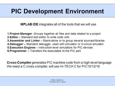 Slides created by: Professor Ian G. Harris PIC Development Environment MPLAB IDE integrates all of the tools that we will use 1.Project Manager -Groups.