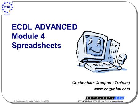 © Cheltenham Computer Training 1995-2001 ADVANCED ECDL/ICDL [Module Four] - Spreadsheets ECDL ADVANCED Module 4 Spreadsheets Cheltenham Computer Training.