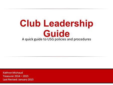Club Leadership Guide A quick guide to USG policies and procedures Kathryn Michaud Treasurer 2014 – 2015 Last Revised: January 2015.