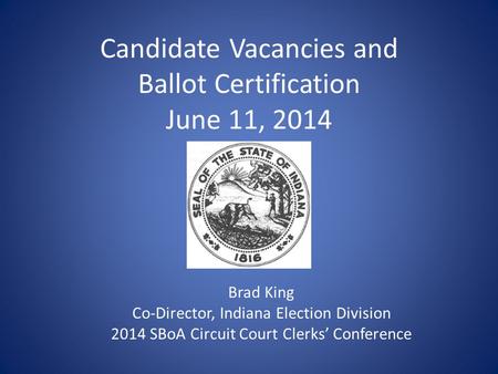 Candidate Vacancies and Ballot Certification June 11, 2014 Brad King Co-Director, Indiana Election Division 2014 SBoA Circuit Court Clerks’ Conference.