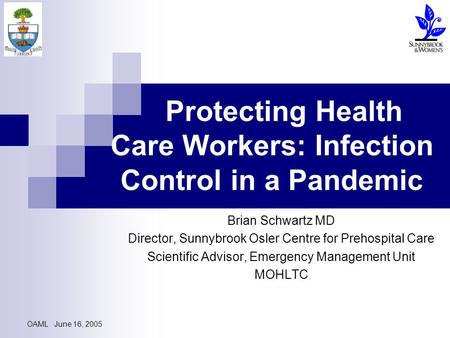 OAML June 16, 2005 Protecting Health Care Workers: Infection Control in a Pandemic Brian Schwartz MD Director, Sunnybrook Osler Centre for Prehospital.