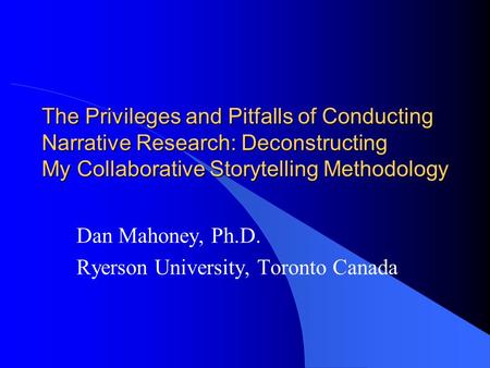 The Privileges and Pitfalls of Conducting Narrative Research: Deconstructing My Collaborative Storytelling Methodology Dan Mahoney, Ph.D. Ryerson University,