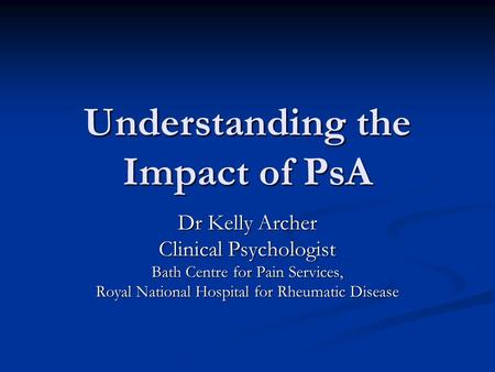 Understanding the Impact of PsA Dr Kelly Archer Clinical Psychologist Bath Centre for Pain Services, Royal National Hospital for Rheumatic Disease.