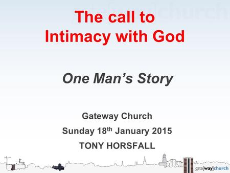 The call to Intimacy with God One Man’s Story Gateway Church Sunday 18 th January 2015 TONY HORSFALL.