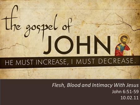 HE MUST INCREASE, I MUST DECREASE Flesh, Blood and Intimacy With Jesus John 6:51-59 10.02.11.