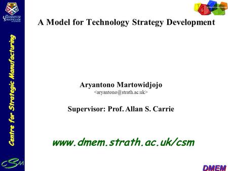 Centre for Strategic Manufacturing DMEM A Model for Technology Strategy Development Aryantono Martowidjojo Supervisor: Prof. Allan S. Carrie www.dmem.strath.ac.uk/csm.