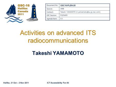 Halifax, 31 Oct – 3 Nov 2011ICT Accessibility For All Activities on advanced ITS radiocommunications Takeshi YAMAMOTO Document No: GSC16-PLEN-25 Source: