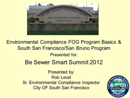 Environmental Compliance FOG Program Basics & South San Francisco/San Bruno Program Presented for: Be Sewer Smart Summit 2012 Presented by: Rob Lecel Sr.