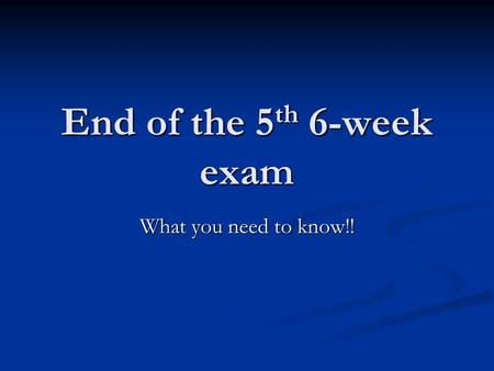 End of the 5 th 6-week exam What you need to know!!