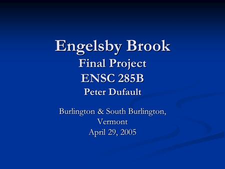 Engelsby Brook Final Project ENSC 285B Peter Dufault Burlington & South Burlington, Vermont April 29, 2005.