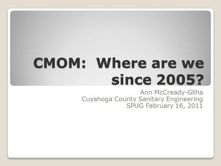 CMOM: Where are we since 2005? Ann McCready-Gliha Cuyahoga County Sanitary Engineering SPUG February 16, 2011.