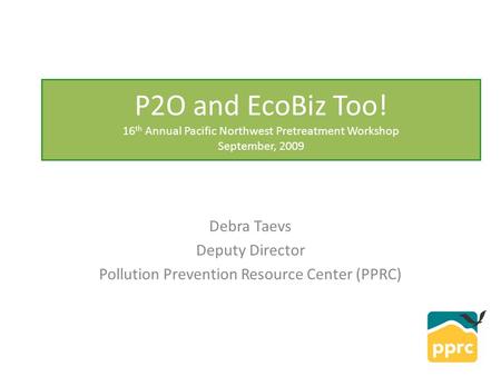 P2O and EcoBiz Too! 16 th Annual Pacific Northwest Pretreatment Workshop September, 2009 Debra Taevs Deputy Director Pollution Prevention Resource Center.