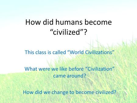 How did humans become “civilized”? This class is called “World Civilizations” What were we like before “Civilization” came around? How did we change to.