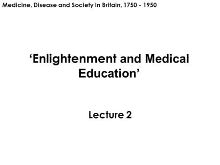 ‘ Enlightenment and Medical Education’ Lecture 2 Medicine, Disease and Society in Britain, 1750 - 1950.