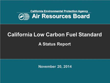 November 20, 2014 California Low Carbon Fuel Standard A Status Report California Environmental Protection Agency Air Resources Board.