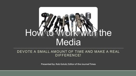 How to Work with the Media DEVOTE A SMALL AMOUNT OF TIME AND MAKE A REAL DIFFERENCE! Presented by: Rob Golub; Editor of the Journal Times.