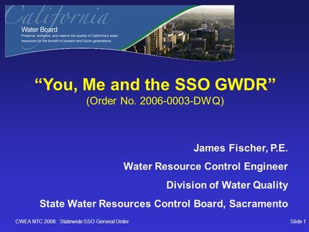 CWEA NTC 2008: Statewide SSO General OrderSlide 1 “You, Me and the SSO GWDR” (Order No. 2006-0003-DWQ) James Fischer, P.E. Water Resource Control Engineer.