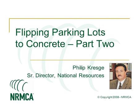 Flipping Parking Lots to Concrete – Part Two Philip Kresge Sr. Director, National Resources © Copyright 2008 - NRMCA.