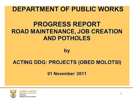 1 DEPARTMENT OF PUBLIC WORKS PROGRESS REPORT ROAD MAINTENANCE, JOB CREATION AND POTHOLES by ACTING DDG: PROJECTS (OBED MOLOTSI) 01 November 2011.