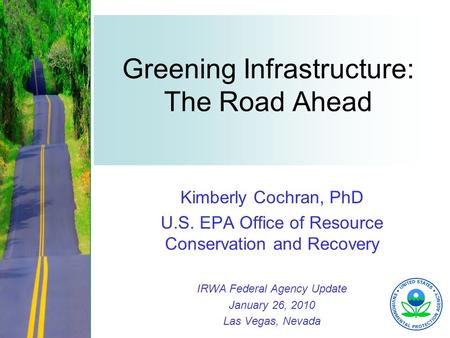 1 Greening Infrastructure: The Road Ahead Kimberly Cochran, PhD U.S. EPA Office of Resource Conservation and Recovery IRWA Federal Agency Update January.