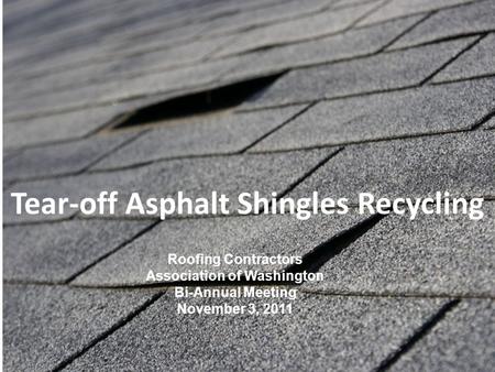 Tear-off Asphalt Shingles Recycling Roofing Contractors Association of Washington Bi-Annual Meeting November 3, 2011.