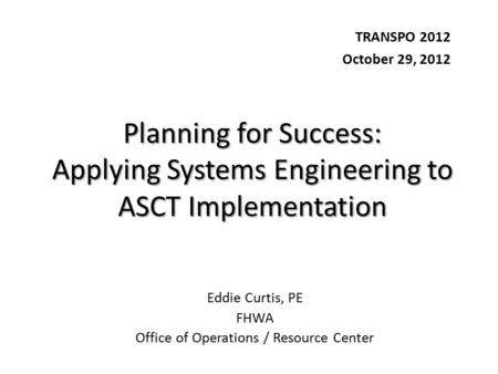 Planning for Success: Applying Systems Engineering to ASCT Implementation TRANSPO 2012 October 29, 2012 Eddie Curtis, PE FHWA Office of Operations / Resource.