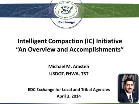 Intelligent Compaction (IC) Initiative “An Overview and Accomplishments” Michael M. Arasteh USDOT, FHWA, TST EDC Exchange for Local and Tribal Agencies.
