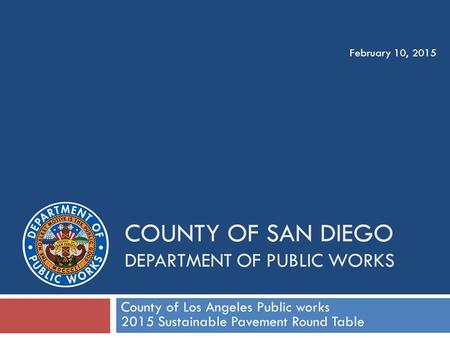 COUNTY OF SAN DIEGO DEPARTMENT OF PUBLIC WORKS County of Los Angeles Public works 2015 Sustainable Pavement Round Table February 10, 2015.