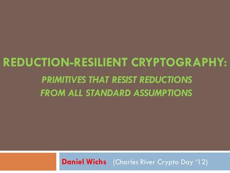 REDUCTION-RESILIENT CRYPTOGRAPHY: PRIMITIVES THAT RESIST REDUCTIONS FROM ALL STANDARD ASSUMPTIONS Daniel Wichs (Charles River Crypto Day ‘12)