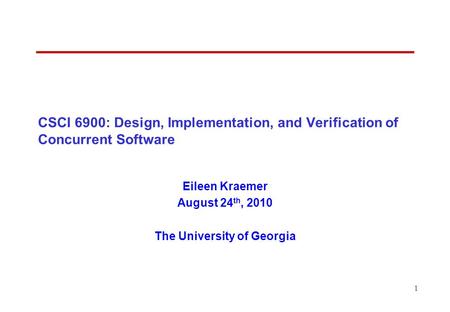 1 CSCI 6900: Design, Implementation, and Verification of Concurrent Software Eileen Kraemer August 24 th, 2010 The University of Georgia.