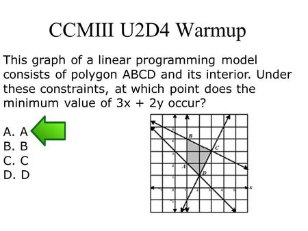 CCMIII U2D4 Warmup This graph of a linear programming model consists of polygon ABCD and its interior. Under these constraints, at which point does the.