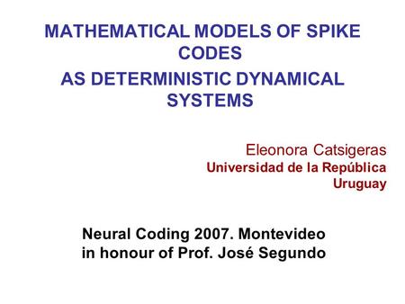 MATHEMATICAL MODELS OF SPIKE CODES AS DETERMINISTIC DYNAMICAL SYSTEMS Eleonora Catsigeras Universidad de la República Uruguay Neural Coding 2007. Montevideo.