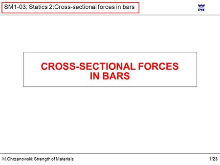 1 /23 M.Chrzanowski: Strength of Materials SM1-03: Statics 2:Cross-sectional forces in bars CROSS-SECTIONAL FORCES IN BARS.