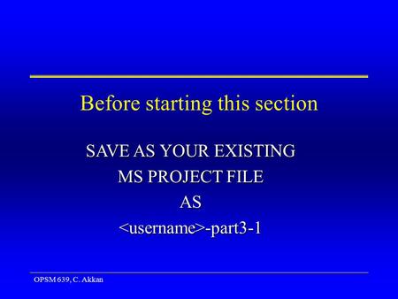 OPSM 639, C. Akkan Before starting this section SAVE AS YOUR EXISTING MS PROJECT FILE AS -part3-1 -part3-1.