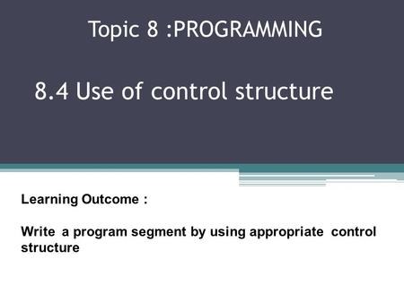 Topic 8 :PROGRAMMING 8.4 Use of control structure Learning Outcome : Write a program segment by using appropriate control structure.