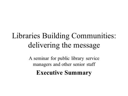 Libraries Building Communities: delivering the message A seminar for public library service managers and other senior staff Executive Summary.