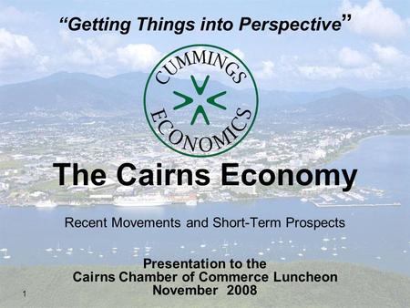 1 The Cairns Economy Recent Movements and Short-Term Prospects Presentation to the Cairns Chamber of Commerce Luncheon November 2008 “Getting Things into.