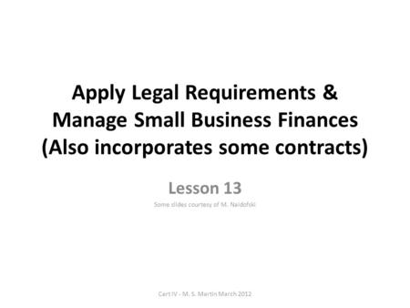 Apply Legal Requirements & Manage Small Business Finances (Also incorporates some contracts) Lesson 13 Some slides courtesy of M. Naidofski Cert IV - M.