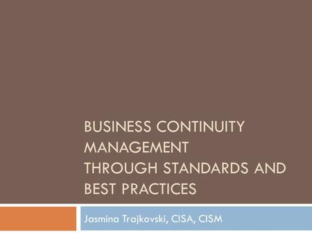 BUSINESS CONTINUITY MANAGEMENT THROUGH STANDARDS AND BEST PRACTICES Jasmina Trajkovski, CISA, CISM.