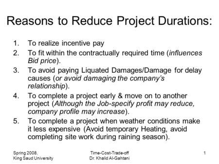 Spring 2008, King Saud University Time-Cost-Trade-off Dr. Khalid Al-Gahtani 1 Reasons to Reduce Project Durations: 1.To realize incentive pay 2.To fit.