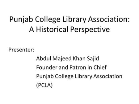 Punjab College Library Association: A Historical Perspective Presenter: Abdul Majeed Khan Sajid Founder and Patron in Chief Punjab College Library Association.
