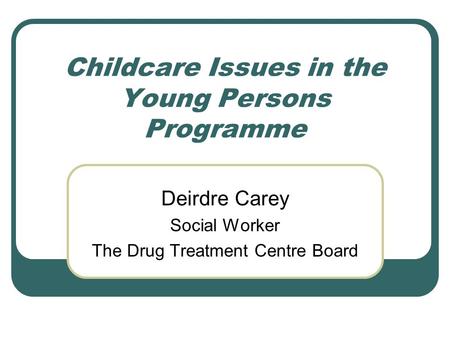 Childcare Issues in the Young Persons Programme Deirdre Carey Social Worker The Drug Treatment Centre Board.