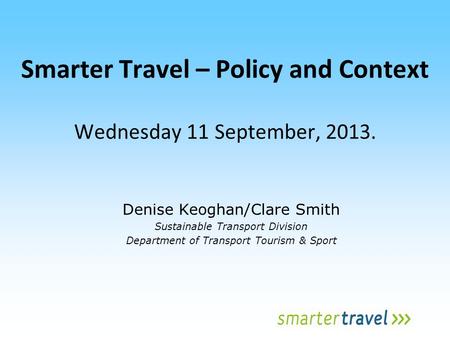Smarter Travel – Policy and Context Wednesday 11 September, 2013. Denise Keoghan/Clare Smith Sustainable Transport Division Department of Transport Tourism.