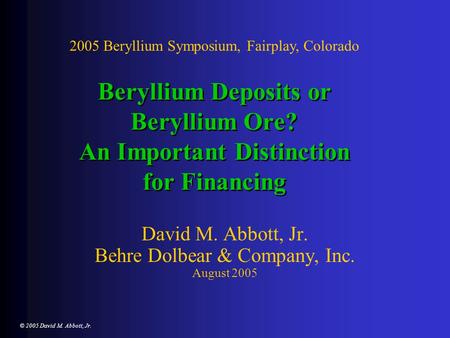 © 2005 David M. Abbott, Jr. Beryllium Deposits or Beryllium Ore? An Important Distinction for Financing David M. Abbott, Jr. Behre Dolbear & Company, Inc.
