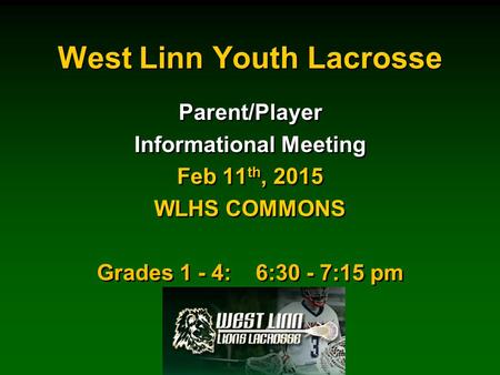 West Linn Youth Lacrosse Parent/Player Informational Meeting Feb 11 th, 2015 WLHS COMMONS Grades 1 - 4: 6:30 - 7:15 pm Parent/Player Informational Meeting.