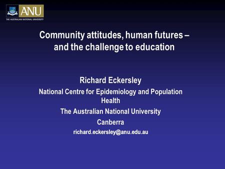 Community attitudes, human futures – and the challenge to education Richard Eckersley National Centre for Epidemiology and Population Health The Australian.