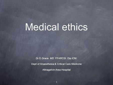 Medical ethics Dr D Grace MD. FFARCSI. Dip.ICM. Dept of Anaesthesia & Critical Care Medicine Altnagelvin Area Hospital 1.