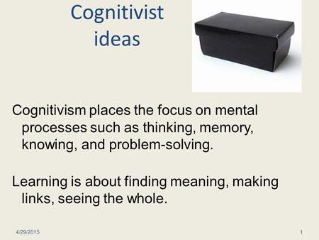 Cognitivist ideas Cognitivism places the focus on mental processes such as thinking, memory, knowing, and problem-solving. Learning is about finding meaning,