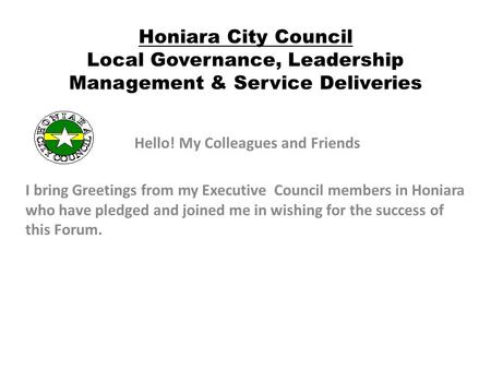 Honiara City Council Local Governance, Leadership Management & Service Deliveries Hello! My Colleagues and Friends I bring Greetings from my Executive.