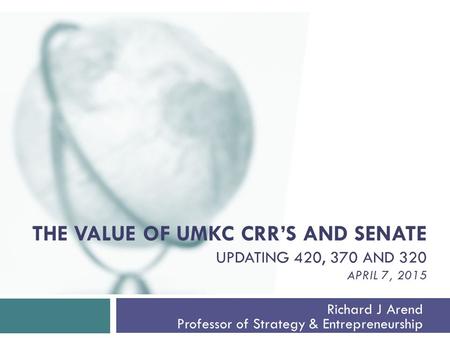THE VALUE OF UMKC CRR’S AND SENATE UPDATING 420, 370 AND 320 APRIL 7, 2015 Richard J Arend Professor of Strategy & Entrepreneurship.